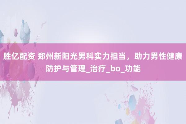 胜亿配资 郑州新阳光男科实力担当，助力男性健康防护与管理_治疗_bo_功能