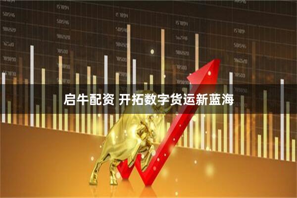 启牛配资 开拓数字货运新蓝海