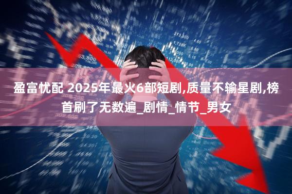 盈富忧配 2025年最火6部短剧,质量不输星剧,榜首刷了无数遍_剧情_情节_男女