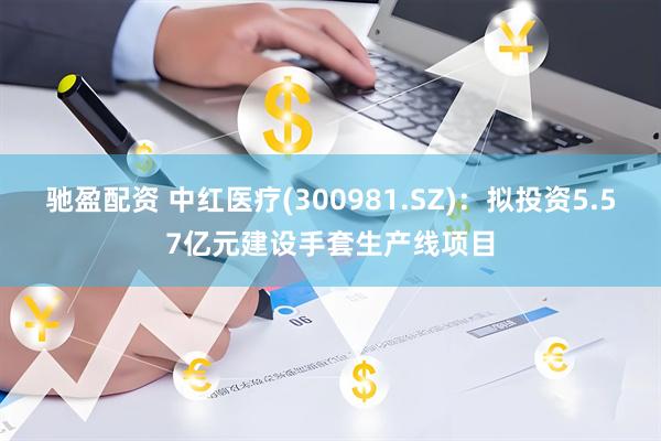 驰盈配资 中红医疗(300981.SZ)：拟投资5.57亿元建设手套生产线项目