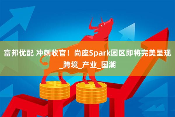富邦优配 冲刺收官！尚座Spark园区即将完美呈现_跨境_产业_国潮