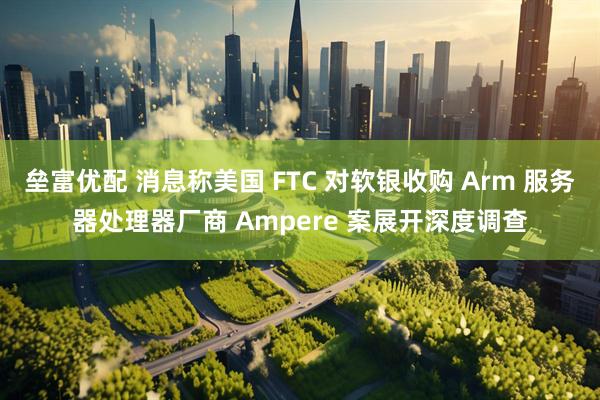 垒富优配 消息称美国 FTC 对软银收购 Arm 服务器处理器厂商 Ampere 案展开深度调查