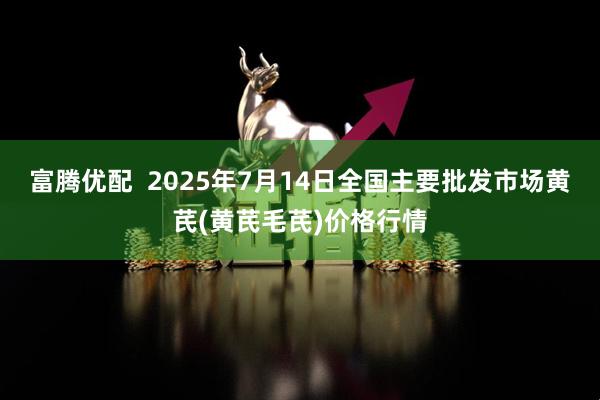 富腾优配  2025年7月14日全国主要批发市场黄芪(黄芪毛芪)价格行情