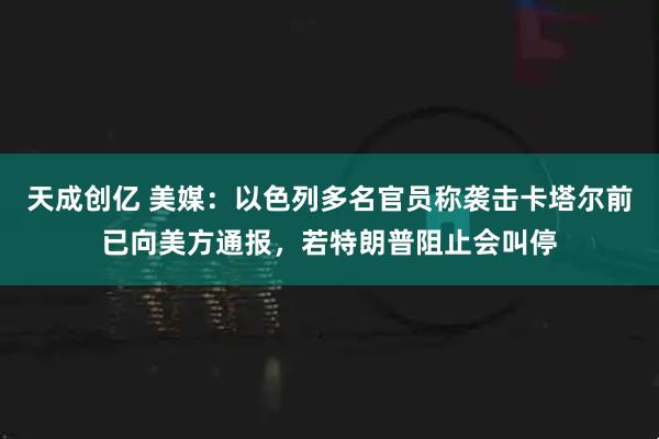天成创亿 美媒：以色列多名官员称袭击卡塔尔前已向美方通报，若特朗普阻止会叫停