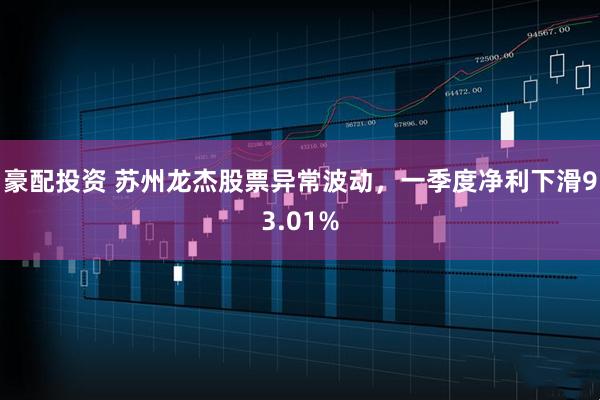 豪配投资 苏州龙杰股票异常波动，一季度净利下滑93.01%