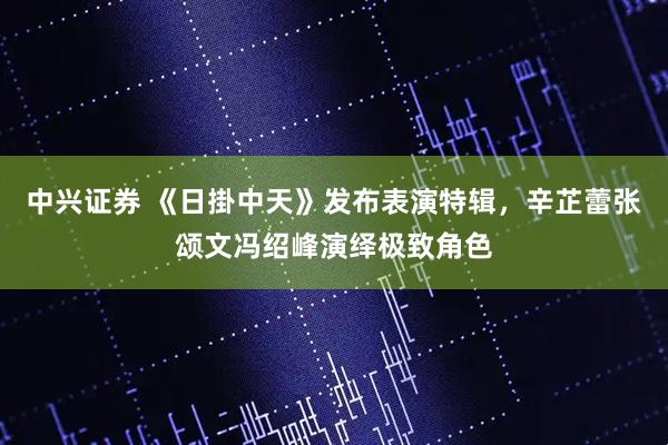 中兴证券 《日掛中天》发布表演特辑，辛芷蕾张颂文冯绍峰演绎极致角色