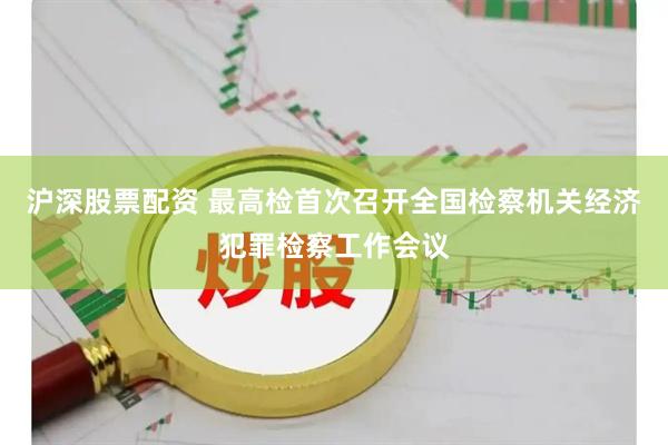 沪深股票配资 最高检首次召开全国检察机关经济犯罪检察工作会议