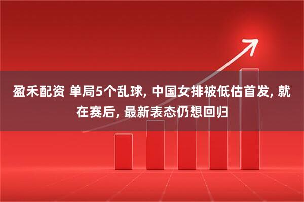盈禾配资 单局5个乱球, 中国女排被低估首发, 就在赛后, 最新表态仍想回归