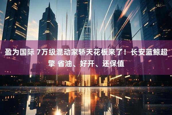 盈为国际 7万级混动家轿天花板来了！长安蓝鲸超擎 省油、好开、还保值
