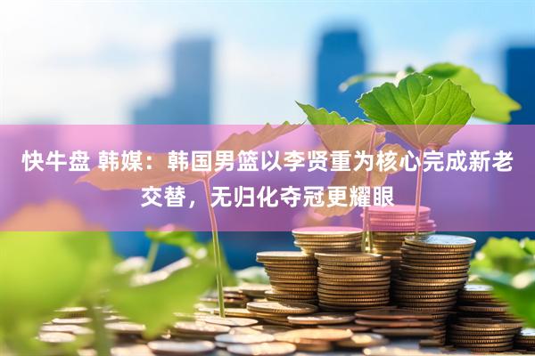 快牛盘 韩媒：韩国男篮以李贤重为核心完成新老交替，无归化夺冠更耀眼